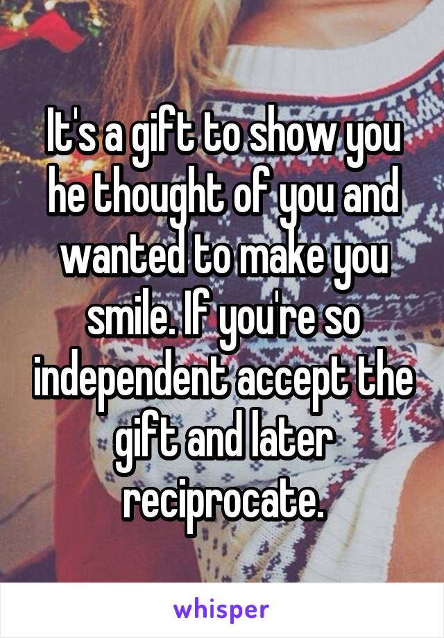 It's a gift to show you he thought of you and wanted to make you smile. If you're so independent accept the gift and later reciprocate.