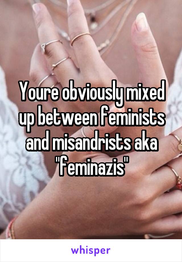 Youre obviously mixed up between feminists and misandrists aka "feminazis"