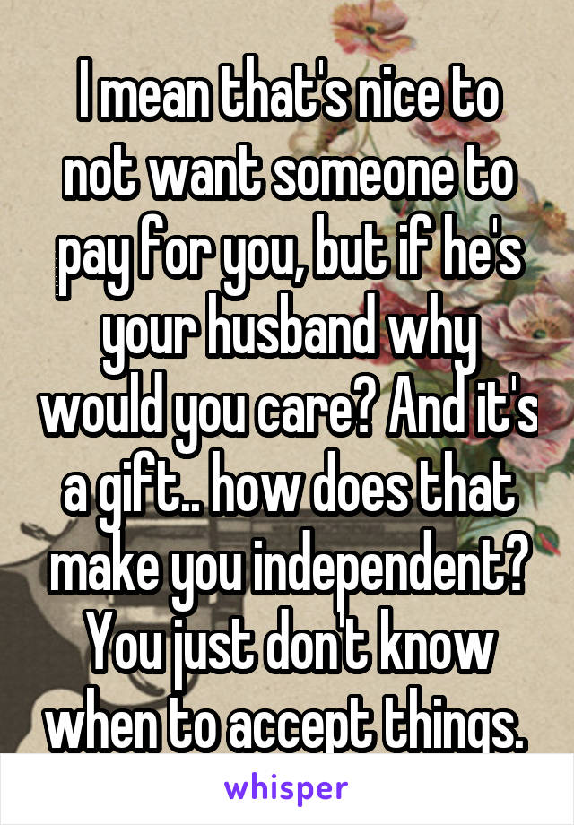 I mean that's nice to not want someone to pay for you, but if he's your husband why would you care? And it's a gift.. how does that make you independent? You just don't know when to accept things. 