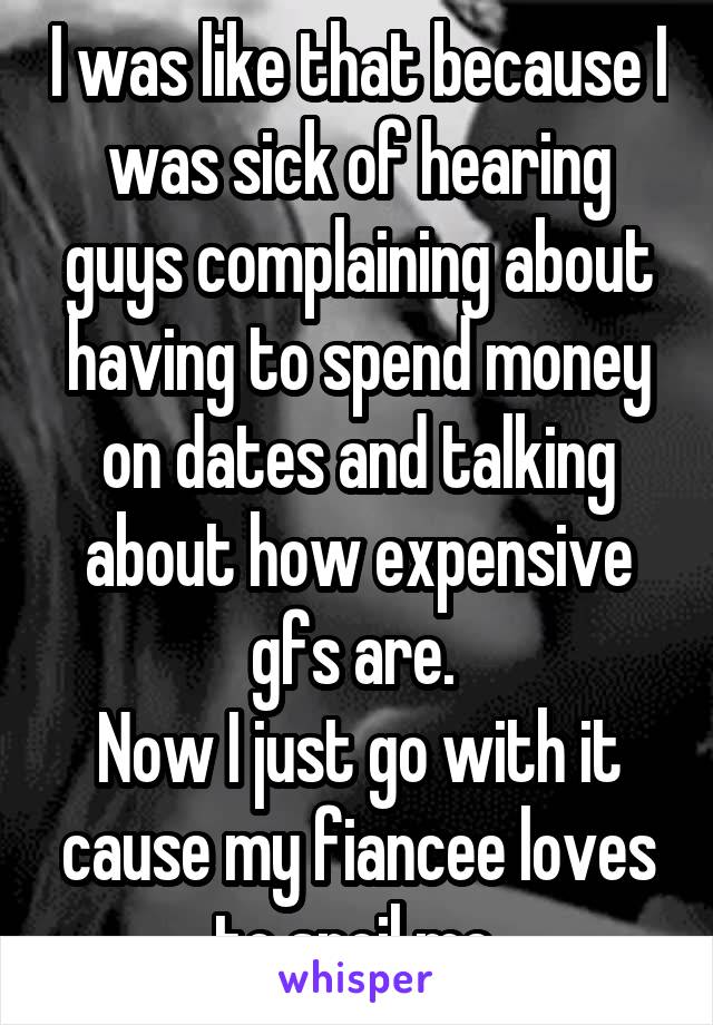 I was like that because I was sick of hearing guys complaining about having to spend money on dates and talking about how expensive gfs are. 
Now I just go with it cause my fiancee loves to spoil me.