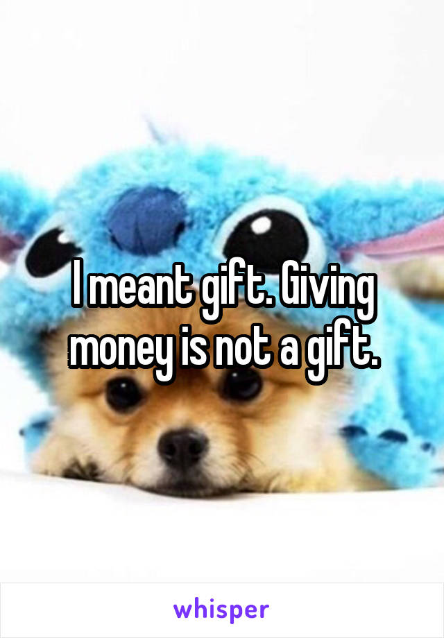 I meant gift. Giving money is not a gift.