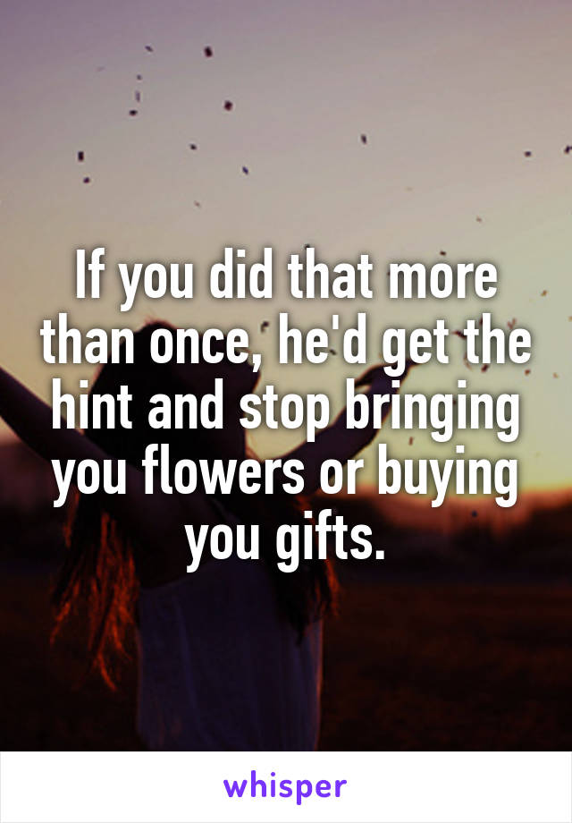 If you did that more than once, he'd get the hint and stop bringing you flowers or buying you gifts.