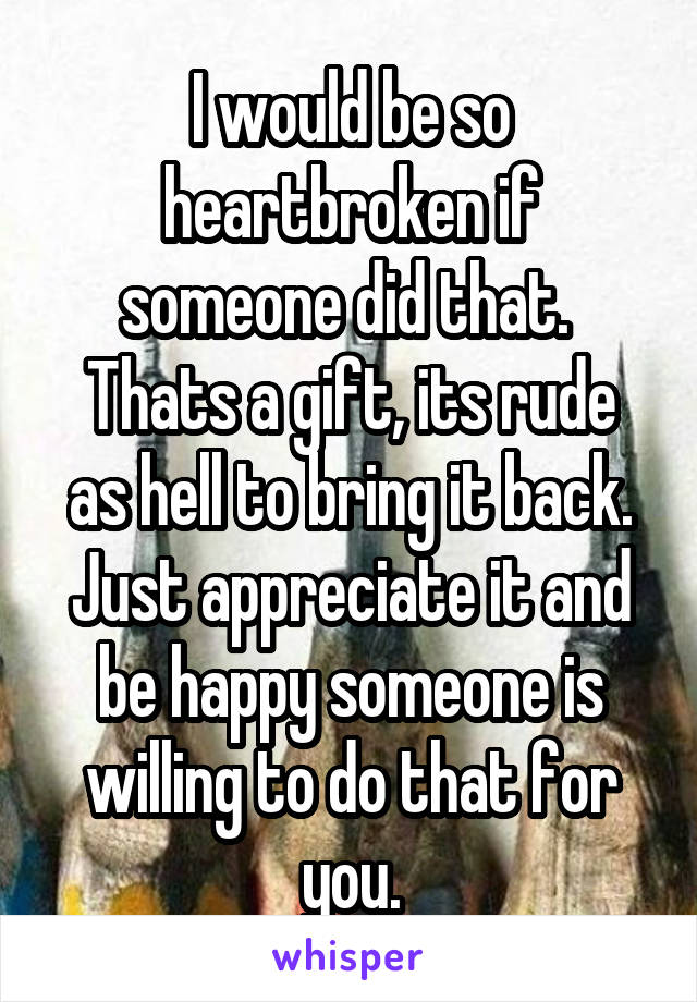 I would be so heartbroken if someone did that. 
Thats a gift, its rude as hell to bring it back. Just appreciate it and be happy someone is willing to do that for you.