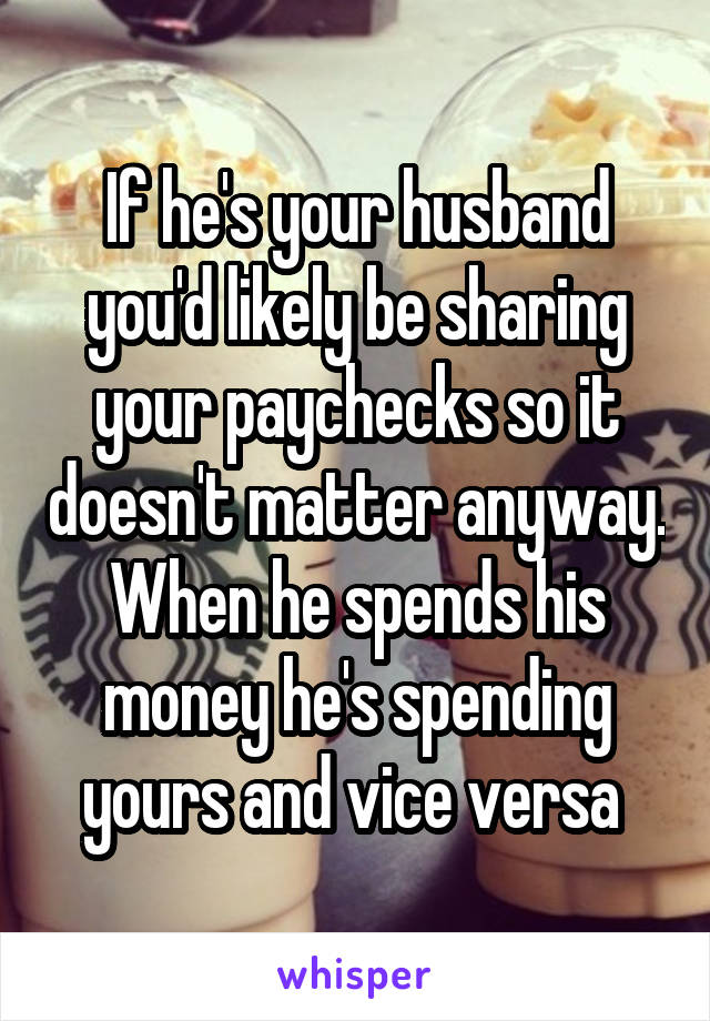 If he's your husband you'd likely be sharing your paychecks so it doesn't matter anyway. When he spends his money he's spending yours and vice versa 