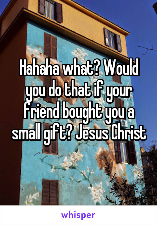 Hahaha what? Would you do that if your friend bought you a small gift? Jesus Christ
