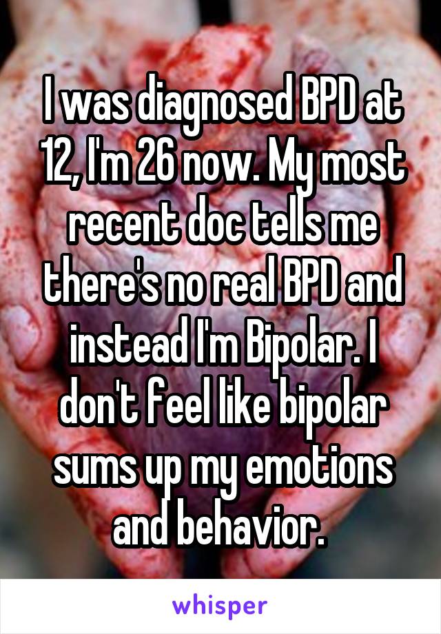 I was diagnosed BPD at 12, I'm 26 now. My most recent doc tells me there's no real BPD and instead I'm Bipolar. I don't feel like bipolar sums up my emotions and behavior. 