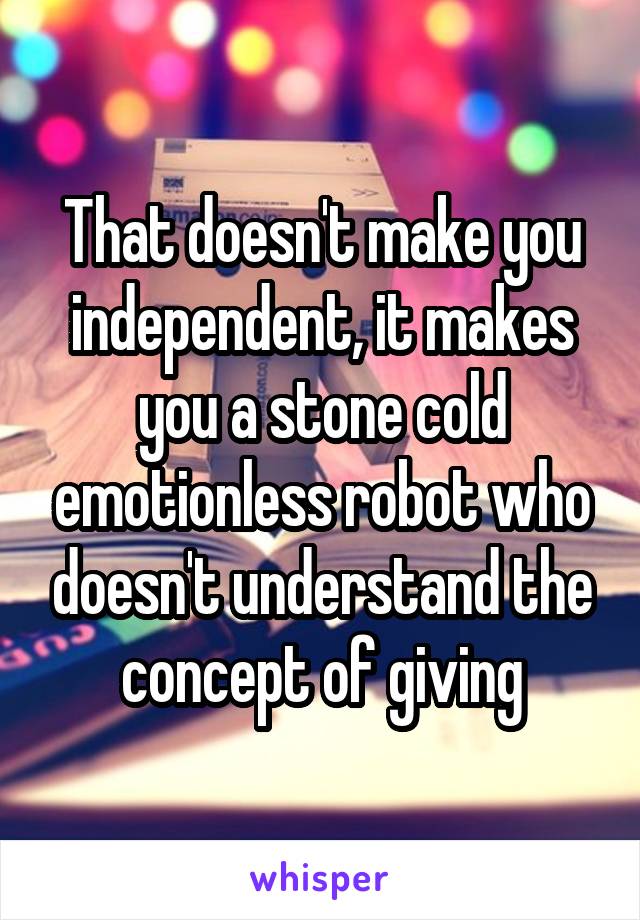 That doesn't make you independent, it makes you a stone cold emotionless robot who doesn't understand the concept of giving