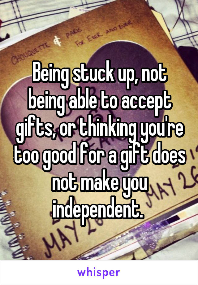 Being stuck up, not being able to accept gifts, or thinking you're too good for a gift does not make you independent. 