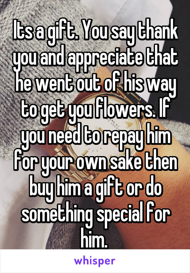 Its a gift. You say thank you and appreciate that he went out of his way to get you flowers. If you need to repay him for your own sake then buy him a gift or do something special for him. 