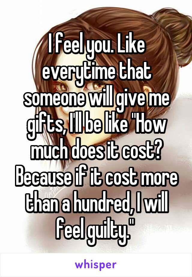 I feel you. Like everytime that someone will give me gifts, I'll be like "How much does it cost? Because if it cost more than a hundred, I will feel guilty." 