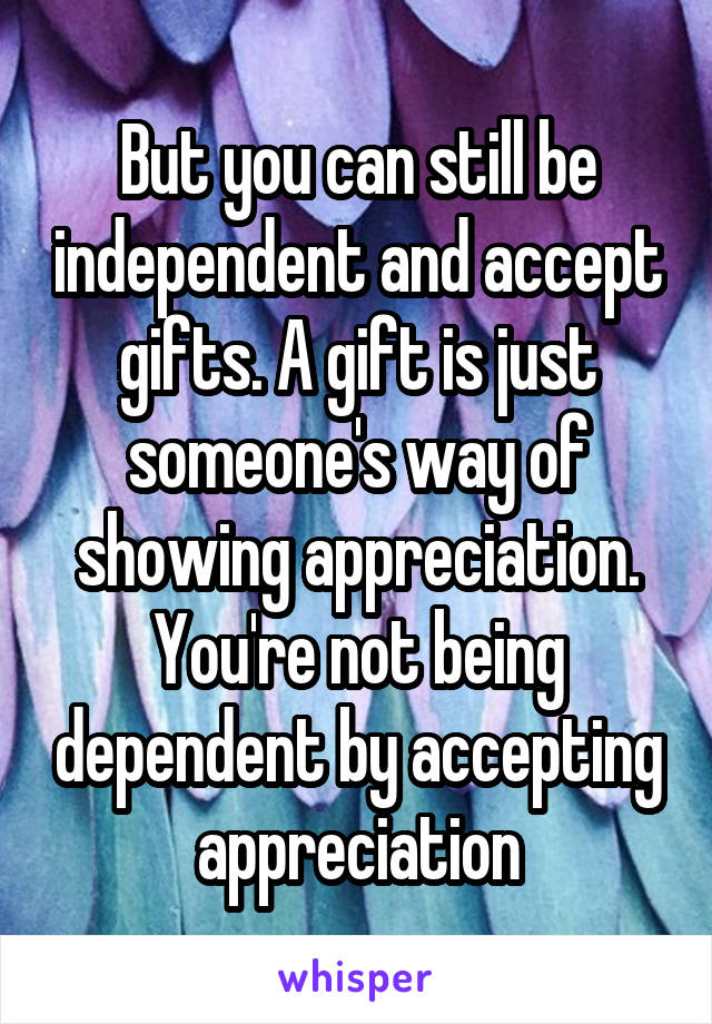 But you can still be independent and accept gifts. A gift is just someone's way of showing appreciation. You're not being dependent by accepting appreciation