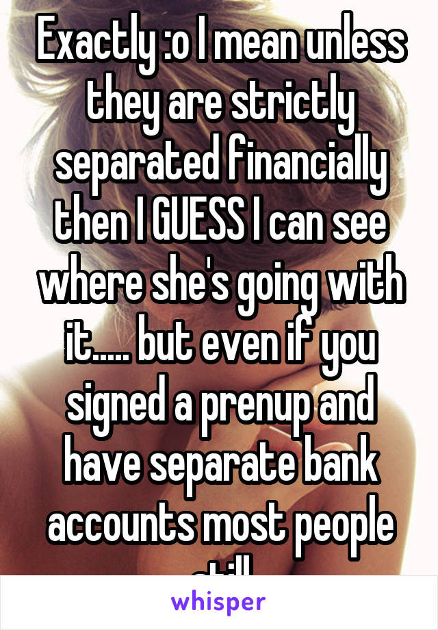 Exactly :o I mean unless they are strictly separated financially then I GUESS I can see where she's going with it..... but even if you signed a prenup and have separate bank accounts most people still