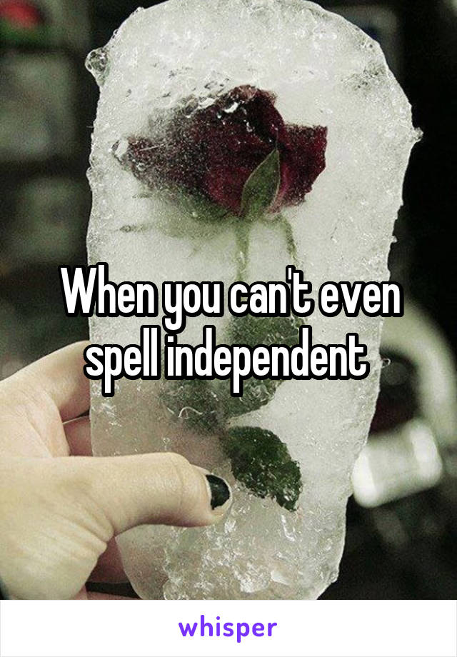 When you can't even spell independent 