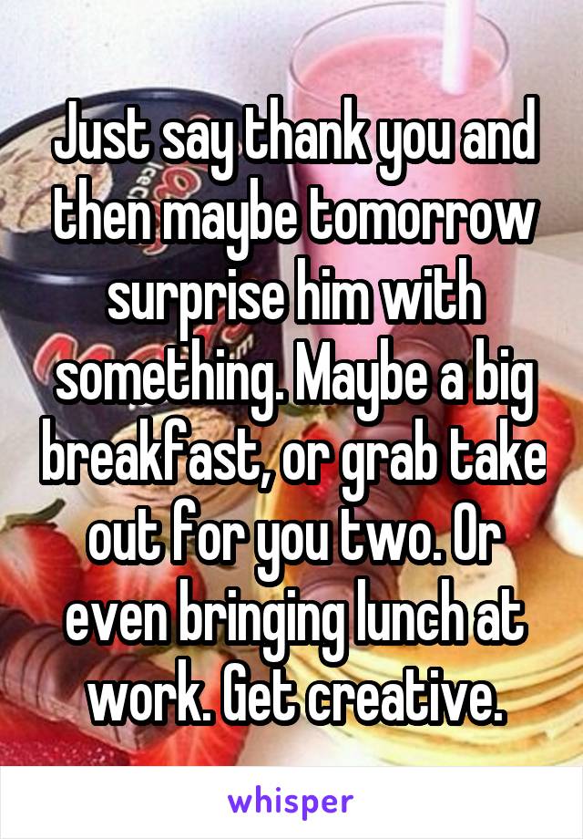 Just say thank you and then maybe tomorrow surprise him with something. Maybe a big breakfast, or grab take out for you two. Or even bringing lunch at work. Get creative.