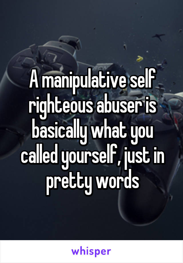 A manipulative self righteous abuser is basically what you called yourself, just in pretty words