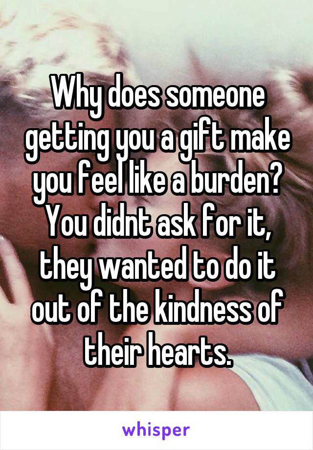 Why does someone getting you a gift make you feel like a burden? You didnt ask for it, they wanted to do it out of the kindness of their hearts.