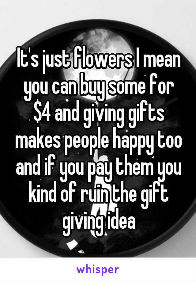 It's just flowers I mean you can buy some for $4 and giving gifts makes people happy too and if you pay them you kind of ruin the gift giving idea