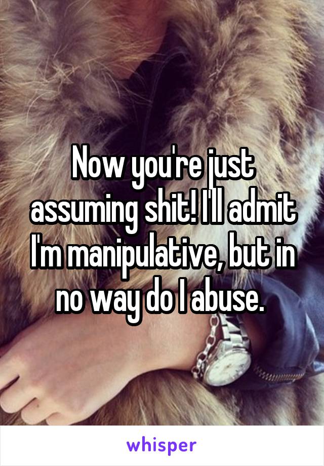 Now you're just assuming shit! I'll admit I'm manipulative, but in no way do I abuse. 