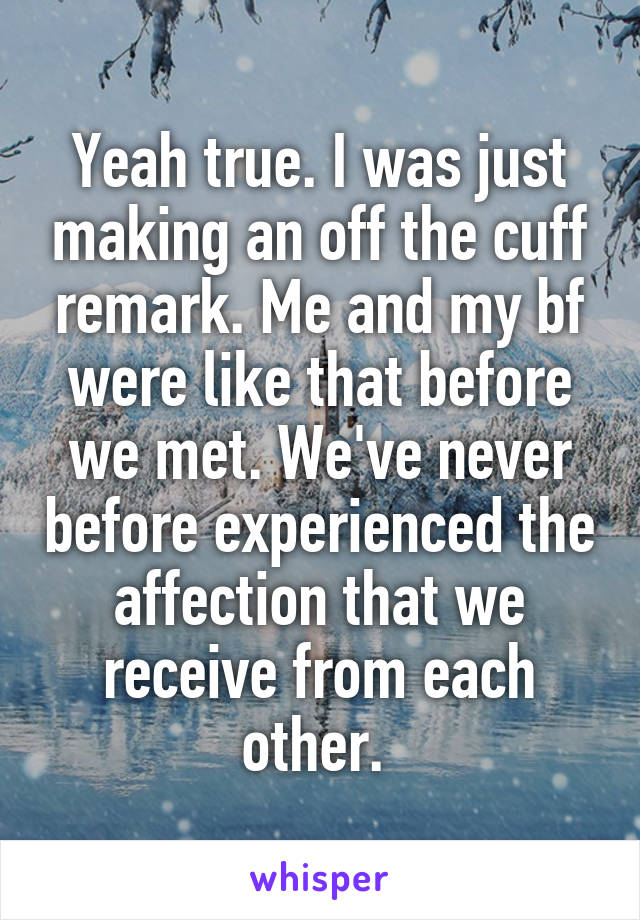 Yeah true. I was just making an off the cuff remark. Me and my bf were like that before we met. We've never before experienced the affection that we receive from each other. 