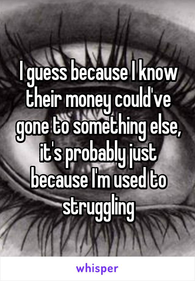 I guess because I know their money could've gone to something else, it's probably just because I'm used to struggling