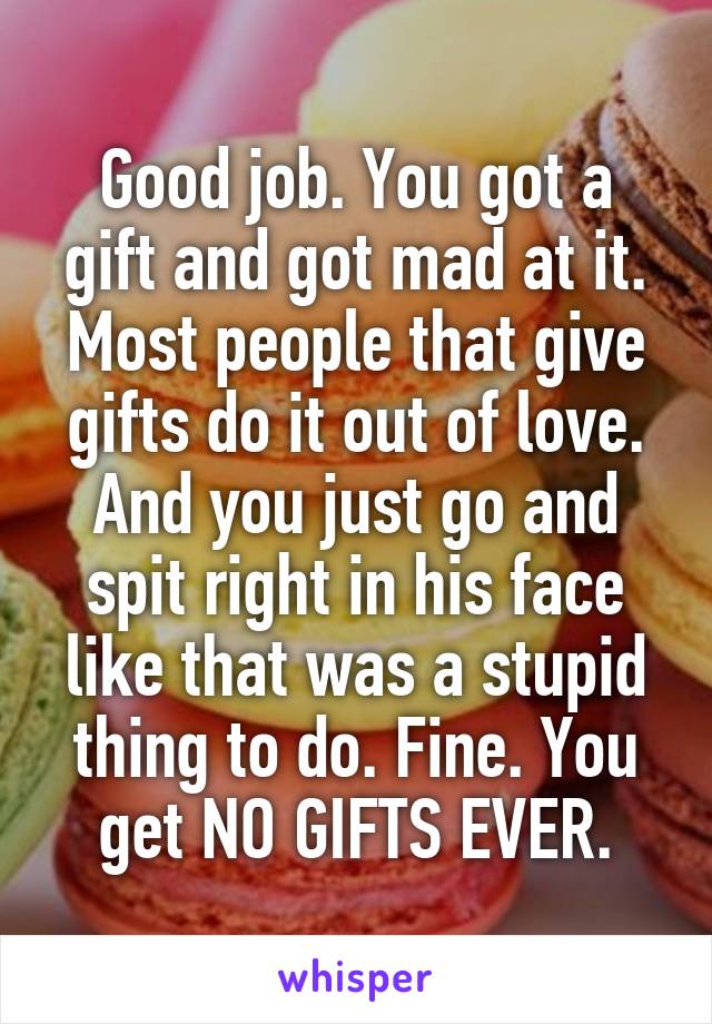 Good job. You got a gift and got mad at it. Most people that give gifts do it out of love. And you just go and spit right in his face like that was a stupid thing to do. Fine. You get NO GIFTS EVER.