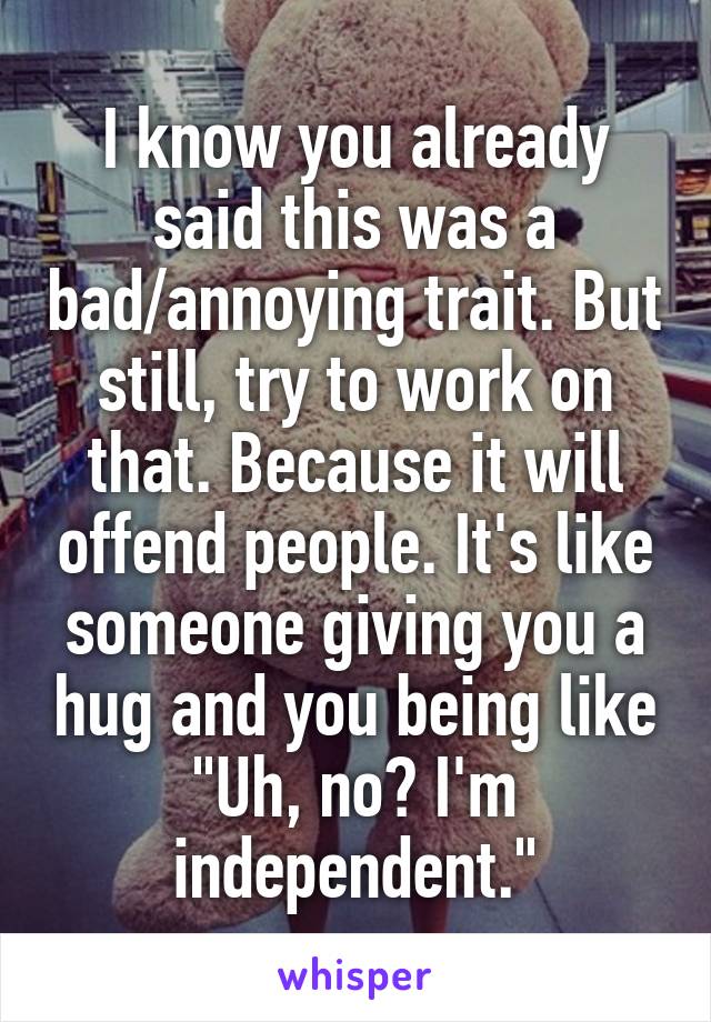 I know you already said this was a bad/annoying trait. But still, try to work on that. Because it will offend people. It's like someone giving you a hug and you being like "Uh, no? I'm independent."