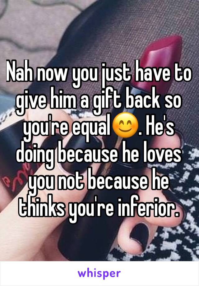 Nah now you just have to give him a gift back so you're equal😊. He's doing because he loves you not because he thinks you're inferior.