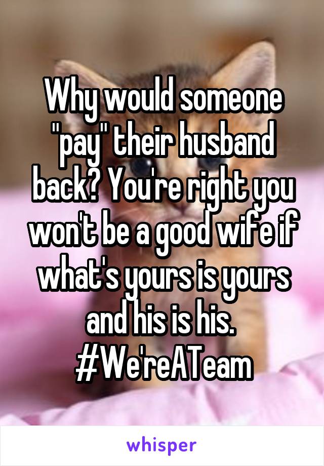 Why would someone "pay" their husband back? You're right you won't be a good wife if what's yours is yours and his is his. 
#We'reATeam