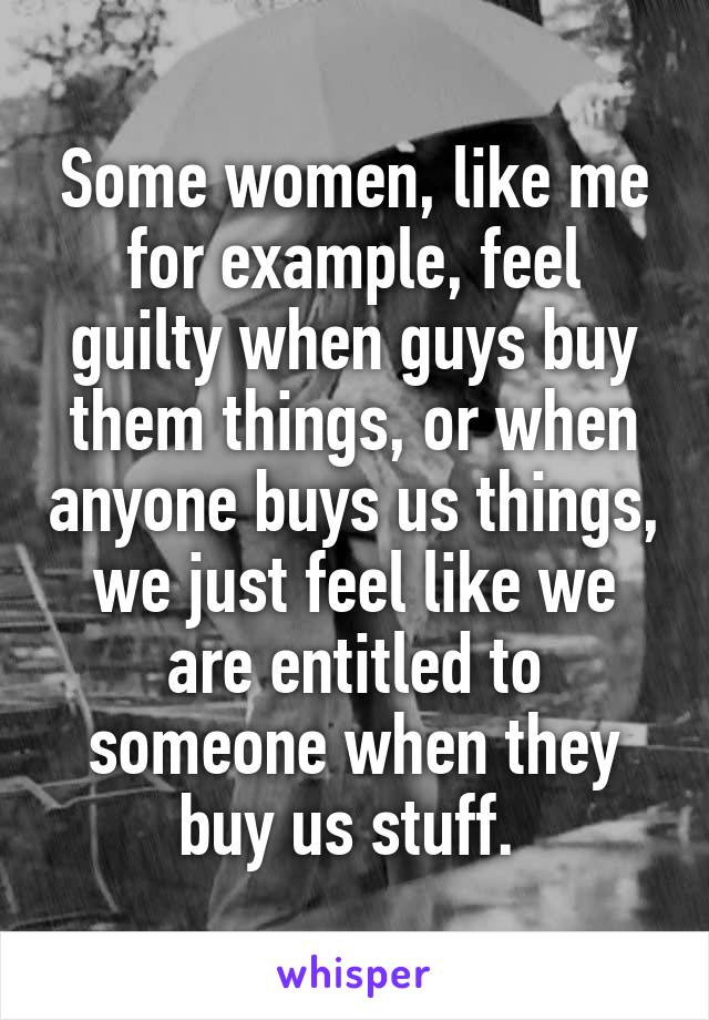 Some women, like me for example, feel guilty when guys buy them things, or when anyone buys us things, we just feel like we are entitled to someone when they buy us stuff. 