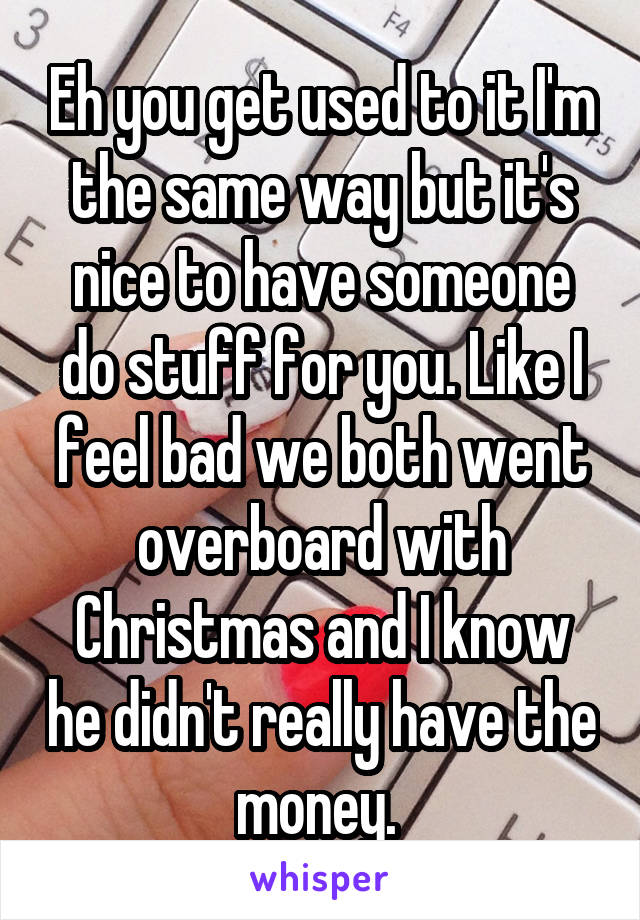 Eh you get used to it I'm the same way but it's nice to have someone do stuff for you. Like I feel bad we both went overboard with Christmas and I know he didn't really have the money. 