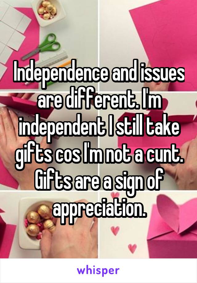 Independence and issues are different. I'm independent I still take gifts cos I'm not a cunt. Gifts are a sign of appreciation.