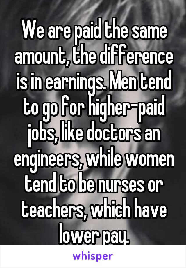 We are paid the same amount, the difference is in earnings. Men tend to go for higher-paid jobs, like doctors an engineers, while women tend to be nurses or teachers, which have lower pay.