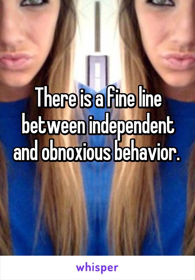 There is a fine line between independent and obnoxious behavior. 
