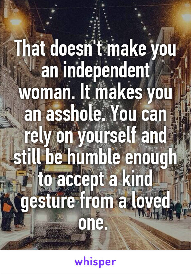 That doesn't make you an independent woman. It makes you an asshole. You can rely on yourself and still be humble enough to accept a kind gesture from a loved one. 