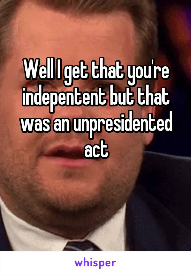 Well I get that you're indepentent but that was an unpresidented act

