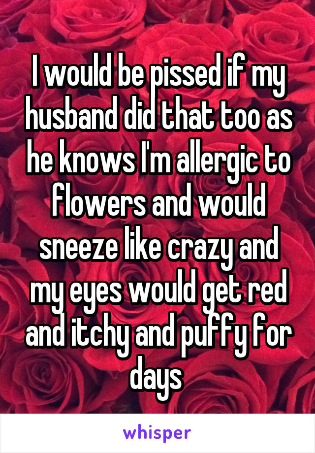 I would be pissed if my husband did that too as he knows I'm allergic to flowers and would sneeze like crazy and my eyes would get red and itchy and puffy for days 