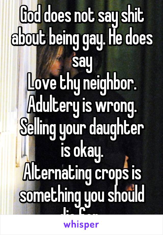 God does not say shit about being gay. He does say
Love thy neighbor.
Adultery is wrong.
Selling your daughter is okay.
Alternating crops is something you should die for. 