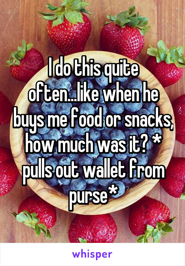 I do this quite often...like when he buys me food or snacks, how much was it? * pulls out wallet from purse*