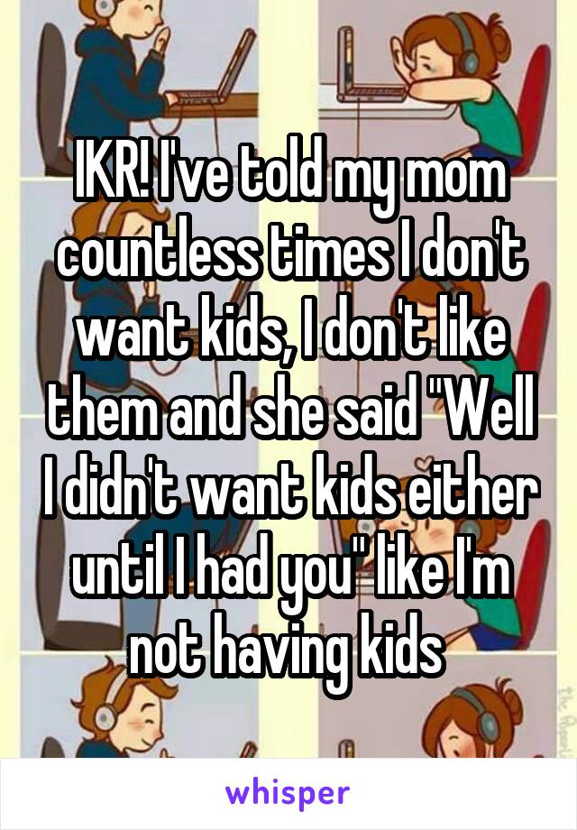 IKR! I've told my mom countless times I don't want kids, I don't like them and she said "Well I didn't want kids either until I had you" like I'm not having kids 