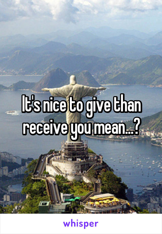 It's nice to give than receive you mean...?