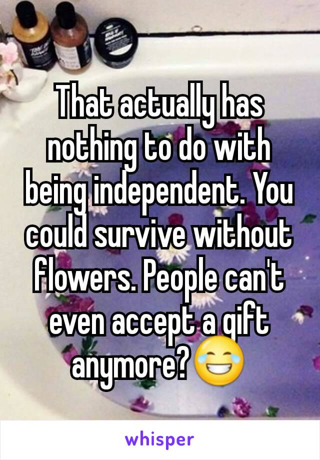 That actually has nothing to do with being independent. You could survive without flowers. People can't even accept a gift anymore?😂