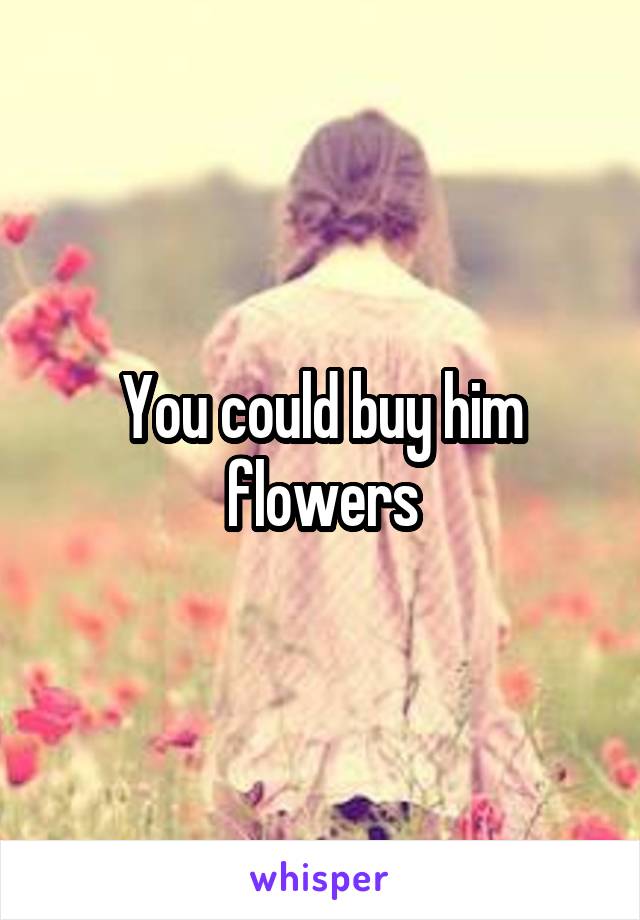 You could buy him flowers