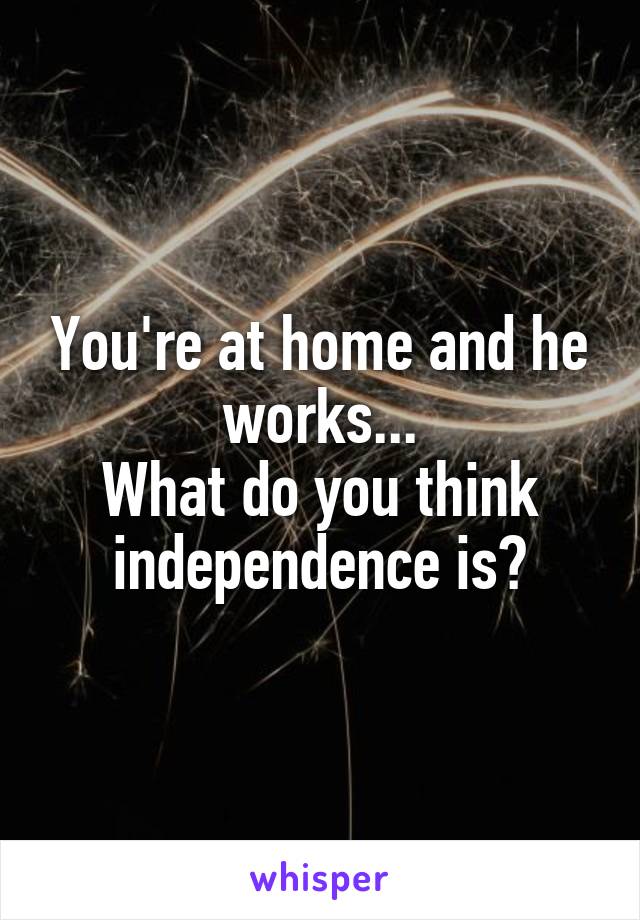 You're at home and he works...
What do you think independence is?