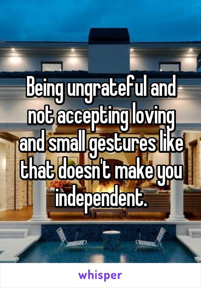 Being ungrateful and not accepting loving and small gestures like that doesn't make you independent.