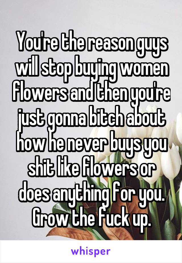 You're the reason guys will stop buying women flowers and then you're just gonna bitch about how he never buys you shit like flowers or does anything for you. Grow the fuck up.