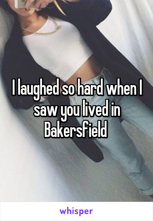 I laughed so hard when I saw you lived in Bakersfield 