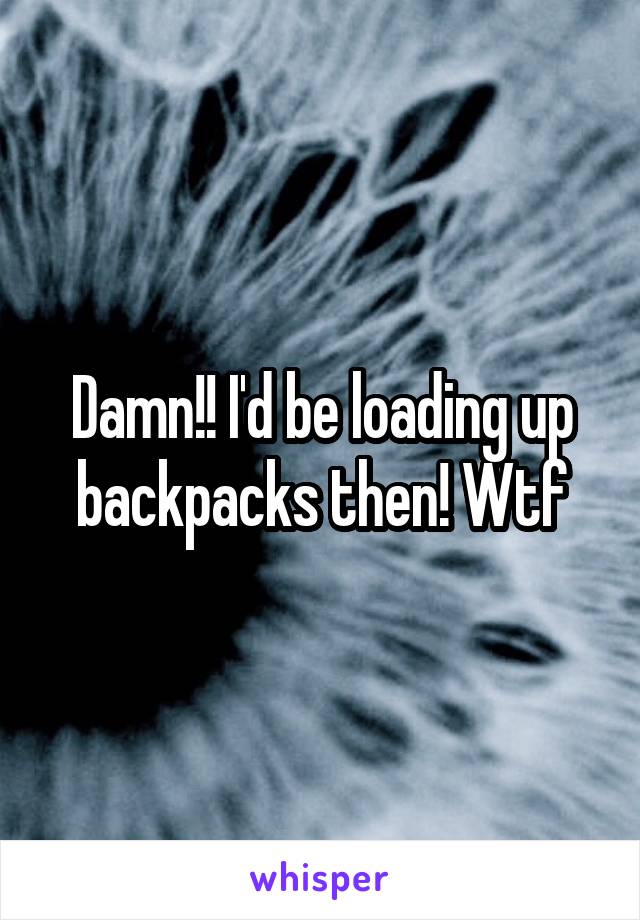 Damn!! I'd be loading up backpacks then! Wtf