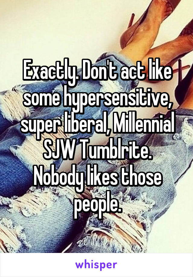Exactly. Don't act like some hypersensitive, super liberal, Millennial SJW Tumblrite.
Nobody likes those people.