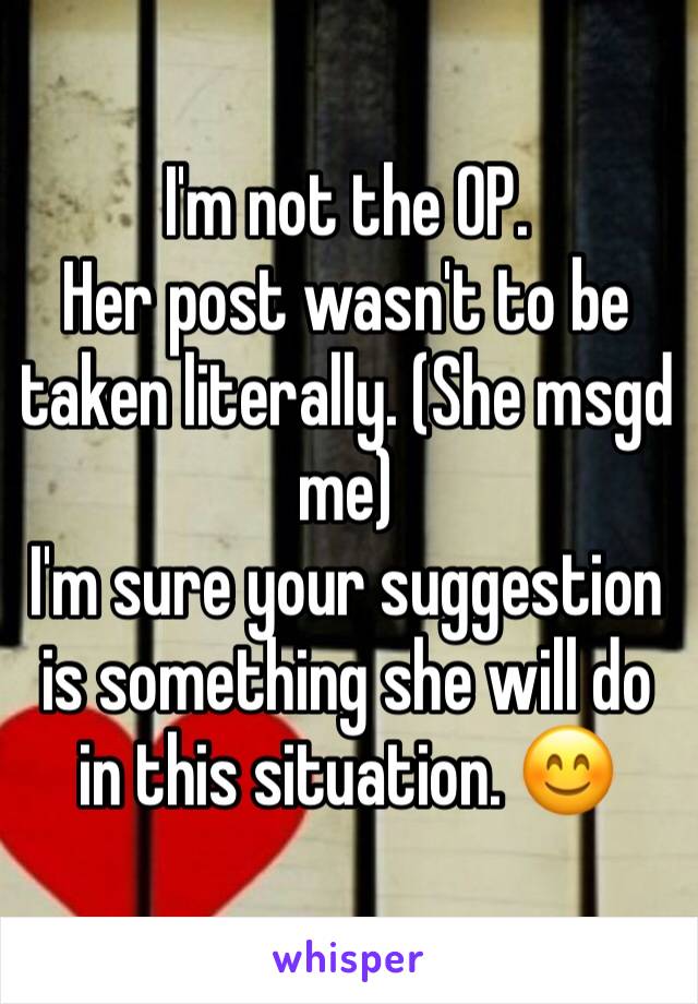 I'm not the OP.
Her post wasn't to be taken literally. (She msgd me)
I'm sure your suggestion is something she will do in this situation. 😊