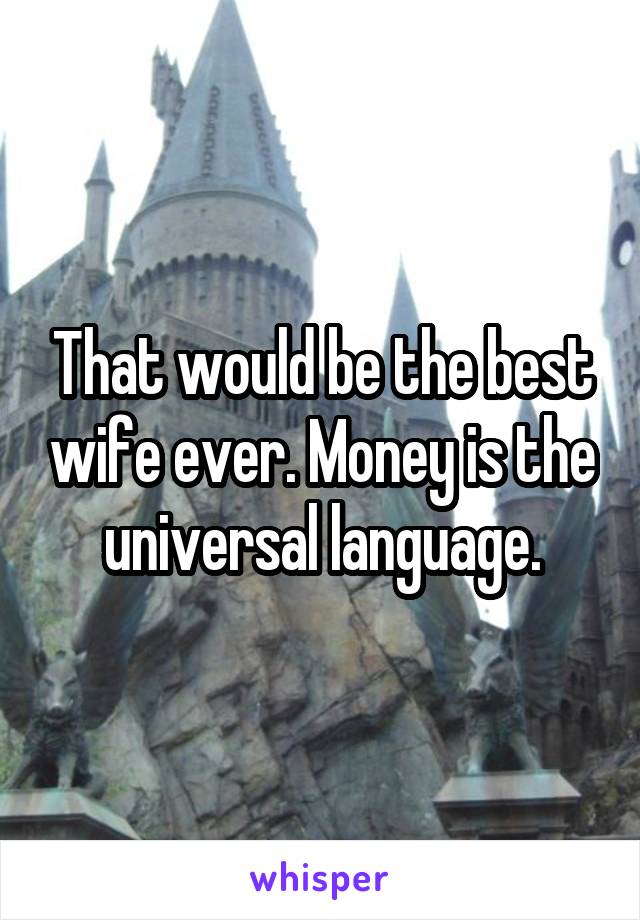 That would be the best wife ever. Money is the universal language.